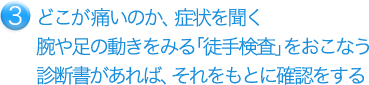 どこが痛いのか、症状を聞く 腕や足の動きをみる「徒手検査」を行う 診断書があれば、それをもとに確認をする